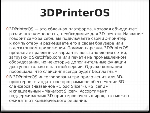 3DPrinterOS 3DPrinterOS — это облачная платформа, которая объединяет различные компоненты, необходимые для 3D-печати. Название говорит само за себя: вы подключаете свой 3D-принтер к компьютеру и размещаете его в своем браузере или в десктопном приложении. Помимо нарезки, 3DPrinterOS предлагает различные варианты восстановления сетки, загрузки с Sketchfab.com или печати на промышленном оборудовании, но некоторые дополнительные функции доступны только в платной версии. Однако компания пообещала, что слайсинг всегда будет бесплатным. В 3DPrinterOS интегрированы три приложения для 3D-принтеров: стандартное программное обеспечение 3D-слайсеров (названное «Cloud Slicer»), «Slicer 2» и специальный «Makerbot Slicer». Ассортимент поддерживаемых 3D-принтеров очень широк, что можно ожидать от коммерческого решения. 