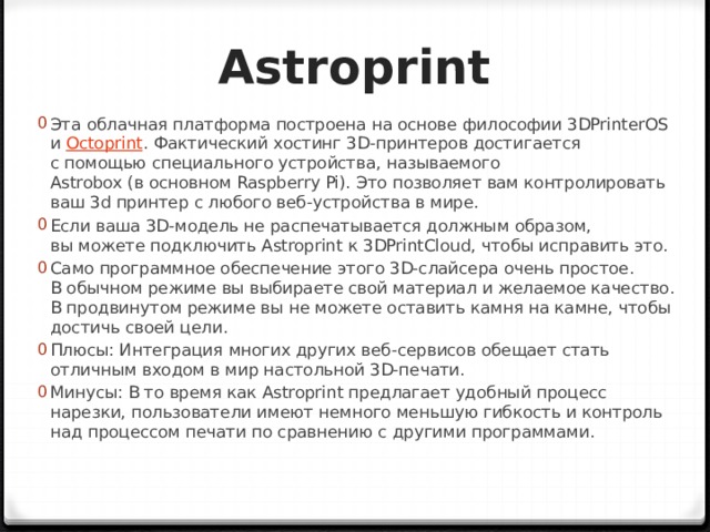 Astroprint Эта облачная платформа построена на основе философии 3DPrinterOS и  Octoprint . Фактический хостинг 3D-принтеров достигается с помощью специального устройства, называемого Astrobox (в основном Raspberry Pi). Это позволяет вам контролировать ваш 3d принтер с любого веб-устройства в мире. Если ваша 3D-модель не распечатывается должным образом, вы можете подключить Astroprint к 3DPrintCloud, чтобы исправить это. Само программное обеспечение этого 3D-слайсера очень простое. В обычном режиме вы выбираете свой материал и желаемое качество. В продвинутом режиме вы не можете оставить камня на камне, чтобы достичь своей цели. Плюсы: Интеграция многих других веб-сервисов обещает стать отличным входом в мир настольной 3D-печати. Минусы: В то время как Astroprint предлагает удобный процесс нарезки, пользователи имеют немного меньшую гибкость и контроль над процессом печати по сравнению с другими программами. 