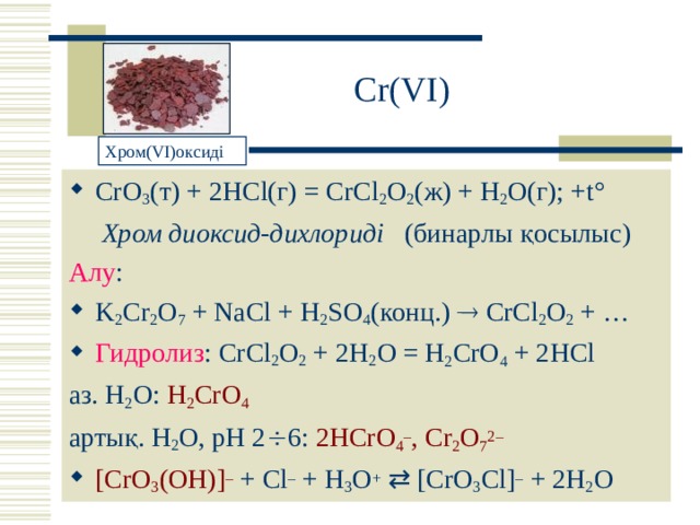 Cr ( VI ) Хром( VI) оксиді CrO 3 ( т ) + 2 HCl (г) = CrCl 2 O 2 ( ж ) + H 2 O( г ); + t ° Хром диоксид-дихлориді (бинарлы қосылыс) Алу : K 2 Cr 2 O 7 + NaCl + H 2 SO 4 ( конц. )  CrCl 2 O 2 + … Гидролиз : CrCl 2 O 2  + 2 H 2 O = H 2 CrO 4  + 2 HCl аз. H 2 O : H 2 CrO 4  артық. H 2 O , рН 2  6: 2HCrO 4 – , Cr 2 O 7 2– [CrO 3 (OH)] – + Cl – + H 3 O +    [CrO 3 Cl] – + 2 H 2 O 