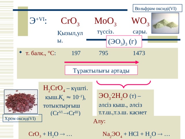 Вольфрам оксиді (VI) Э +VI :    CrO 3   MoO 3   WO 3 түссіз. сары .  Қызыл,улы . (Э O 3 ) 3 ( г) т. балқ., ° С :  197  795    1473 Тұрақтылығы артады H 2 CrO 4 – күшті . қыш. K к   10 – 1 ) , тотықтырғыш  ( Cr VI  Cr III ) ЭО 3 . 2Н 2 О  ( т ) – әлсіз қыш., әлсіз т.т.ш.,т.з.ш. қасиет Хром оксиді VI) Алу: CrO 3  + H 2 O  …   Na 2 Э O 4 + HCl + H 2 O  … 