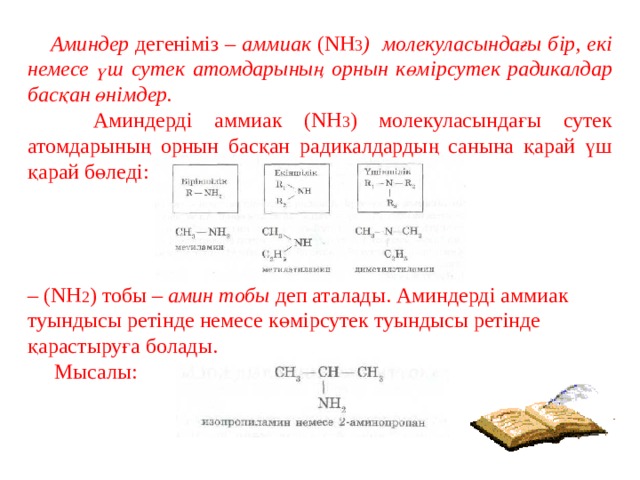  Аминдер дегеніміз – аммиак (NH 3 ) молекуласындағы бір, екі немесе үш сутек атомдарының орнын көмірсутек радикалдар басқан өнімдер.  Аминдерді аммиак (NH 3 ) молекуласындағы сутек атомдарының орнын басқан радикалдардың санына қарай үш қарай бөледі: – (NH 2 ) тобы – амин тобы деп аталады. Аминдерді аммиак туындысы ретінде немесе көмірсутек туындысы ретінде қарастыруға болады.  Мысалы: 