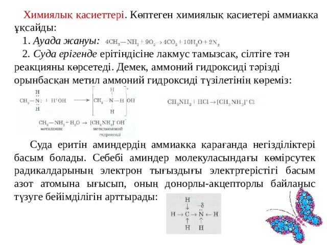 Химиялық қасиеттері . Көптеген химиялық қасиетері аммиакқа ұқсайды:  1. Ауада жануы:  2 . Суда ерігенде ерітіндісіне лакмус тамызсақ, сілтіге тән реакцияны көрсетеді. Демек, аммоний гидроксиді тәрізді орынбасқан метил аммоний гидроксиді түзілетінің көреміз:  Суда еритін аминдердің аммиакқа қарағанда негізділіктері басым болады. Себебі аминдер молекуласындағы көмірсутек радикалдарының электрон тығыздығы электртерістігі басым азот атомына ығысып, оның донорлы-акцепторлы байланыс түзуге бейімділігін арттырады: 