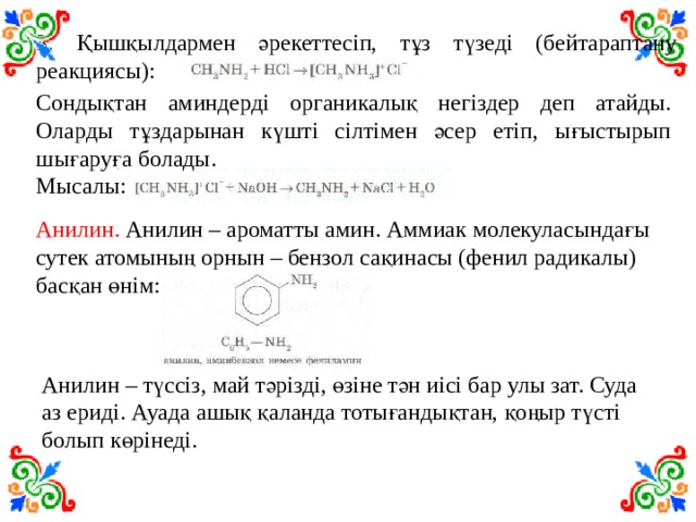 3. Қышқылдармен әрекеттесіп, тұз түзеді (бейтараптану реакциясы): Сондықтан аминдерді органикалық негіздер деп атайды. Оларды тұздарынан күшті сілтімен әсер етіп, ығыстырып шығаруға болады. Мысалы: Анилин. Анилин – ароматты амин. Аммиак молекуласындағы сутек атомының орнын – бензол сақинасы (фенил радикалы) басқан өнім: Анилин – түссіз, май тәрізді, өзіне тән иісі бар улы зат. Суда аз ериді. Ауада ашық қаланда тотығандықтан, қоңыр түсті болып көрінеді. 