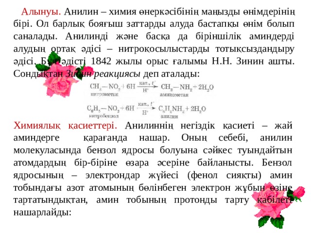  Алынуы. Анилин – химия өнеркәсібінің маңызды өнімдерінің бірі. Ол барлық бояғыш заттарды алуда бастапқы өнім болып саналады. Анилинді және басқа да біріншілік аминдерді алудың ортақ әдісі – нитроқосылыстарды тотықсыздандыру әдісі. Бұл әдісті 1842 жылы орыс ғалымы Н.Н. Зинин ашты. Сондықтан Зинин реакциясы деп аталады: Химиялық қасиеттері. Анилиннің негіздік қасиеті – жай аминдерге қарағанда нашар. Оның себебі, анилин молекуласында бензол ядросы болуына сәйкес туындайтын атомдардың бір-біріне өзара әсеріне байланысты. Бензол ядросының – электрондар жүйесі (фенол сияқты) амин тобындағы азот атомының бөлінбеген электрон жұбын өзіне тартатындықтан, амин тобының протонды тарту қабілеті нашарлайды: 