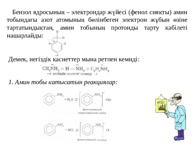  Бензол ядросының – электрондар жүйесі (фенол сияқты) амин тобындағы азот атомының бөлінбеген электрон жұбын өзіне тартатындықтан, амин тобының протонды тарту қабілеті нашарлайды: Демек, негіздік қасиеттер мына ретпен кемиді: 1. Амин тобы қатысатын реакциялар:  