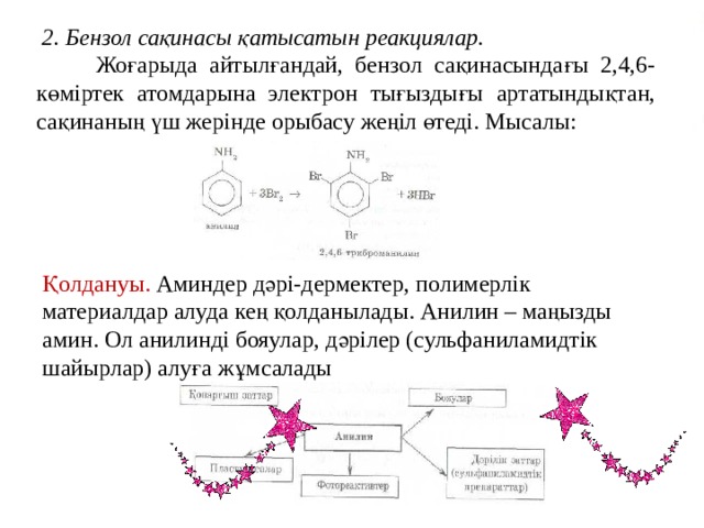  2. Бензол сақинасы қатысатын реакциялар.  Жоғарыда айтылғандай, бензол сақинасындағы 2,4,6-көміртек атомдарына электрон тығыздығы артатындықтан, сақинаның үш жерінде орыбасу жеңіл өтеді. Мысалы: Қолдануы. Аминдер дәрі-дермектер, полимерлік материалдар алуда кең қолданылады. Анилин – маңызды амин. Ол анилинді бояулар, дәрілер (сульфаниламидтік шайырлар) алуға жұмсалады 
