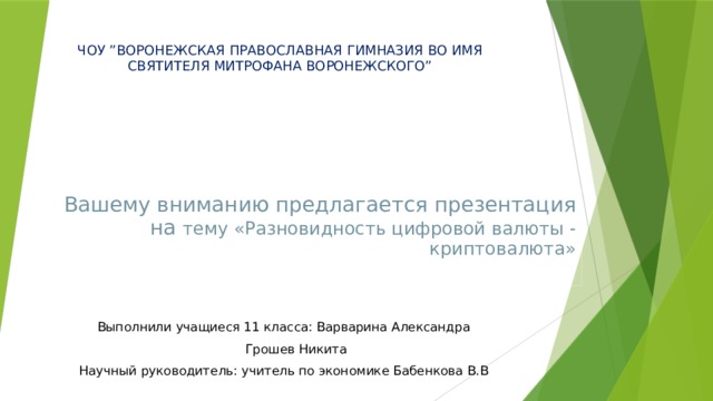 ЧОУ ”ВОРОНЕЖСКАЯ ПРАВОСЛАВНАЯ ГИМНАЗИЯ ВО ИМЯ СВЯТИТЕЛЯ МИТРОФАНА ВОРОНЕЖСКОГО” Вашему вниманию предлагается презентация на тему «Разновидность цифровой валюты - криптовалюта»   Выполнили учащиеся 11 класса: Варварина Александра       Грошев Никита Научный руководитель: учитель по экономике Бабенкова В.В 