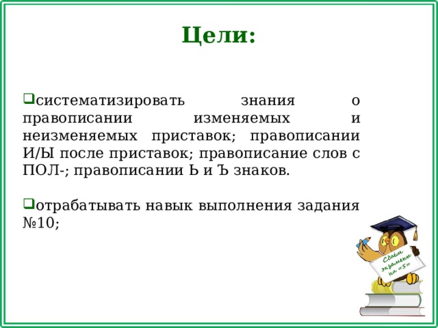 Цели: систематизировать знания о правописании изменяемых и неизменяемых приставок; правописании И/Ы после приставок; правописание слов с ПОЛ-; правописании Ь и Ъ знаков. отрабатывать навык выполнения задания №10; 