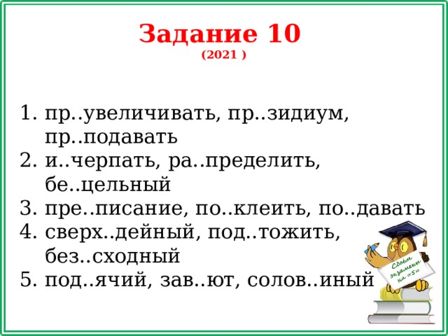 Задание 10 (2021 ) пр..увеличивать, пр..зидиум, пр..подавать и..черпать, ра..пределить, бе..цельный пре..писание, по..клеить, по..давать сверх..дейный, под..тожить, без..сходный под..ячий, зав..ют, солов..иный 