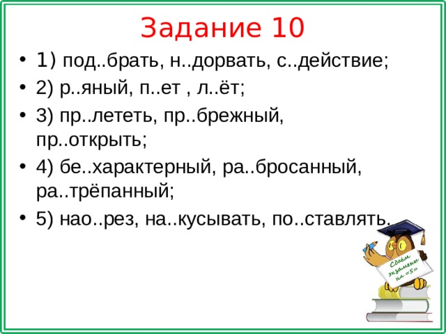 Задание 10 1) под..брать, н..дорвать, с..действие; 2) р..яный, п..ет , л..ёт; 3) пр..лететь, пр..брежный, пр..открыть; 4) бе..характерный, ра..бросанный, ра..трёпанный; 5) нао..рез, на..кусывать, по..ставлять. 