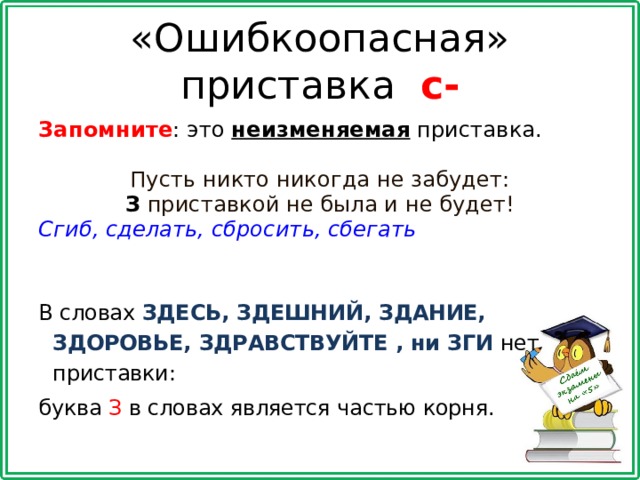 «Ошибкоопасная» приставка с- Запомните : это неизменяемая приставка. Пусть никто никогда не забудет: З приставкой не была и не будет! Сгиб, сделать, сбросить, сбегать   В словах ЗДЕСЬ, ЗДЕШНИЙ, ЗДАНИЕ, ЗДОРОВЬЕ, ЗДРАВСТВУЙТЕ , ни ЗГИ  нет приставки: буква З в словах является частью корня. 