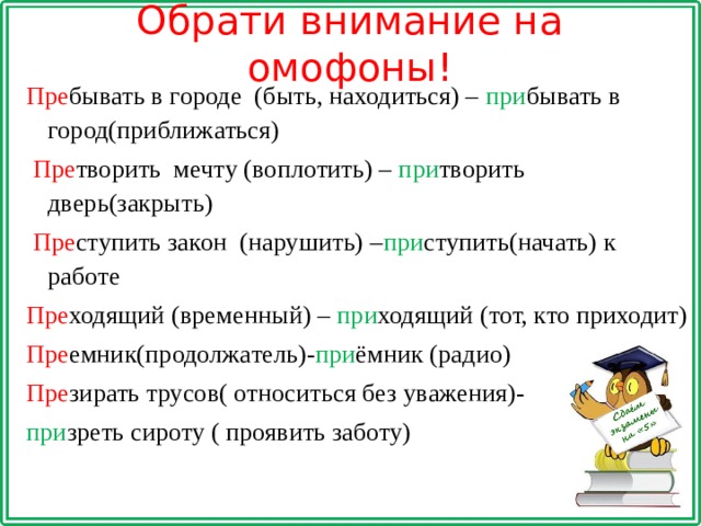 Обрати внимание на омофоны! Пре бывать в городе (быть, находиться) – при бывать в город(приближаться)  Пре творить мечту (воплотить) – при творить дверь(закрыть)  Пре ступить закон (нарушить) – при ступить(начать) к работе Пре ходящий (временный) – при ходящий (тот, кто приходит) Пре емник(продолжатель)- при ёмник (радио) Пре зирать трусов( относиться без уважения)- при зреть сироту ( проявить заботу) 
