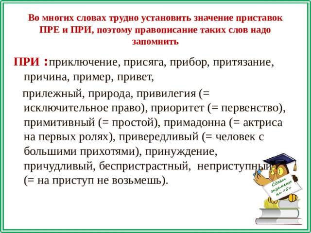 Во многих словах трудно установить значение приставок ПРЕ и ПРИ, поэтому правописание таких слов надо запомнить ПРИ : приключение, присяга, прибор, притязание, причина, пример, привет,  прилежный, природа, привилегия (= исключительное право), приоритет (= первенство), примитивный (= простой), примадонна (= актриса на первых ролях), привередливый (= человек с большими прихотями), принуждение, причудливый, беспристрастный, неприступный (= на приступ не возьмешь). 