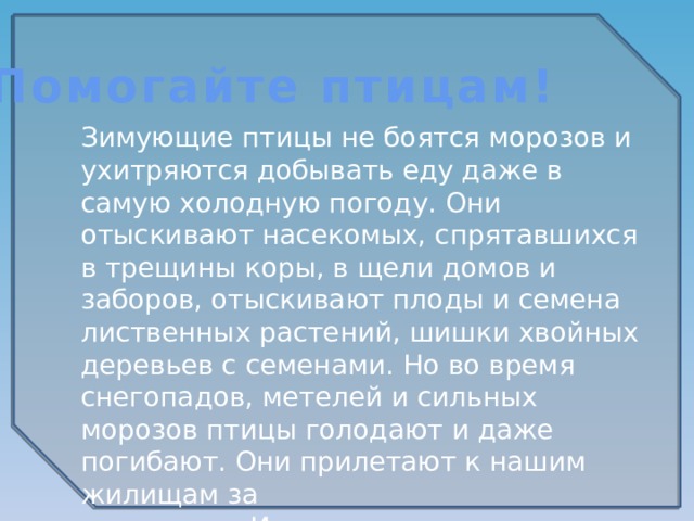 Помогайте птицам! Зимующие птицы не боятся морозов и ухитряются добывать еду даже в самую холодную погоду. Они отыскивают насекомых, спрятавшихся в трещины коры, в щели домов и заборов, отыскивают плоды и семена лиственных растений, шишки хвойных деревьев с семенами. Но во время снегопадов, метелей и сильных морозов птицы голодают и даже погибают. Они прилетают к нашим жилищам за помощью. И мы с вами должны помочь пережить зиму пернатым друзьям. 