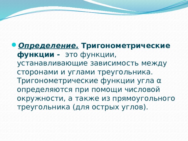 Определение. Тригонометрические функции - это функции, устанавливающие зависимость между сторонами и углами треугольника. Тригонометрические функции угла α определяются при помощи числовой окружности, а также из прямоугольного треугольника (для острых углов). 