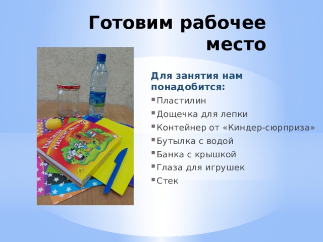 Готовим рабочее место Для занятия нам понадобится: Пластилин Дощечка для лепки Контейнер от «Киндер-сюрприза» Бутылка с водой Банка с крышкой Глаза для игрушек Стек 