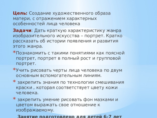 Цель: Создание художественного образа матери, с отражением характерных особенностей лица человека Задачи : Дать краткую характеристику жанра изобразительного искусства – портрет. Кратко рассказать об истории появления и развития этого жанра. Познакомить с такими понятиями как поясной портрет, портрет в полный рост и групповой портрет. Учить рисовать черты лица человека по двум основным вспомогательным линиям.  закрепить знания по технологии смешивания краски , которая соответствует цвету кожи человека.  закрепить умение рисовать фон мазками и цветом выражать свое отношение к изображаемому. Занятие подготовлено для детей 6-7 лет первого года обучения 