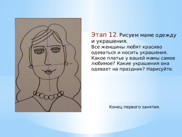 Этап 12 . Рисуем маме одежду и украшения. Все женщины любят красиво одеваться и носить украшения. Какое платье у вашей мамы самое любимое? Какие украшения она одевает на праздник? Нарисуйте. Конец первого занятия. 