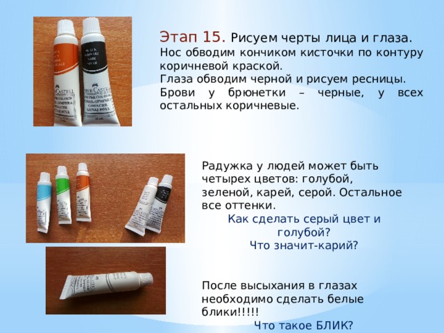 Этап 15. Рисуем черты лица и глаза. Нос обводим кончиком кисточки по контуру коричневой краской. Глаза обводим черной и рисуем ресницы. Брови у брюнетки – черные, у всех остальных коричневые. Радужка у людей может быть четырех цветов: голубой, зеленой, карей, серой. Остальное все оттенки. Как сделать серый цвет и голубой? Что значит-карий? После высыхания в глазах необходимо сделать белые блики!!!!! Что такое БЛИК? 
