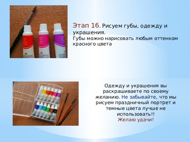 Этап 16 . Рисуем губы, одежду и украшения. Губы можно нарисовать любым оттенком красного цвета Одежду и украшения вы раскрашиваете по своему желанию. Не забывайте , что мы рисуем праздничный портрет и темные цвета лучше не использовать!! Желаю удачи! 