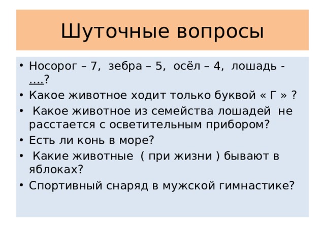 Шуточные вопросы Носорог – 7, зебра – 5, осёл – 4, лошадь - …. ? Какое животное ходит только буквой « Г » ?  Какое животное из семейства лошадей не расстается с осветительным прибором? Есть ли конь в море?  Какие животные ( при жизни ) бывают в яблоках? Спортивный снаряд в мужской гимнастике? 