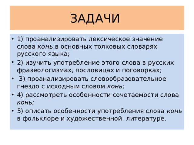 ЗАДАЧИ 1) проанализировать лексическое значение слова конь в основных толковых словарях русского языка; 2) изучить употребление этого слова в русских фразеологизмах, пословицах и поговорках;  3) проанализировать словообразовательное гнездо с исходным словом конь; 4) рассмотреть особенности сочетаемости слова конь; 5) описать особенности употребления слова конь в фольклоре и художественной литературе. 