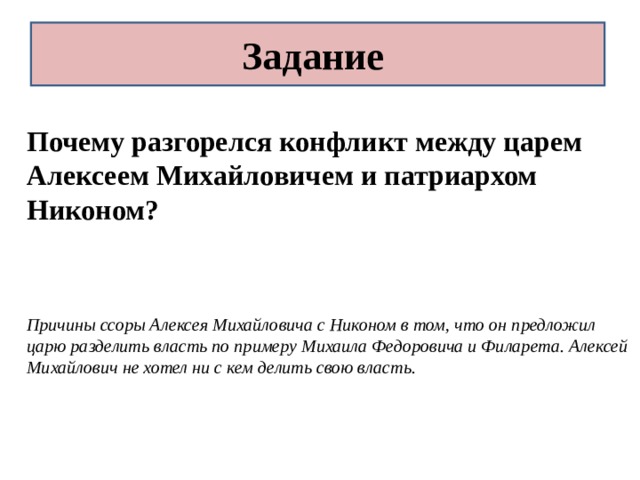 Задание Почему разгорелся конфликт между царем Алексеем Михайловичем и патриархом Никоном?   Причины ссоры Алексея Михайловича с Никоном в том, что он предложил царю разделить власть по примеру Михаила Федоровича и Филарета. Алексей Михайлович не хотел ни с кем делить свою власть. 