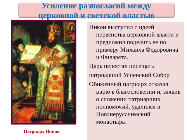 Усиление разногласий между церковной и светской властью Никон выступил с идеей первенства церковной власти и предложил поделить ее по примеру Михаила Федоровича и Филарета. Царь перестал посещать патриарший Успенский Собор Обиженный патриарх отказал царю в благословении и , заявив о сложении патриарших полномочий , удалился в Новоиерусалимский монастырь. Патриарх Никон. 20 