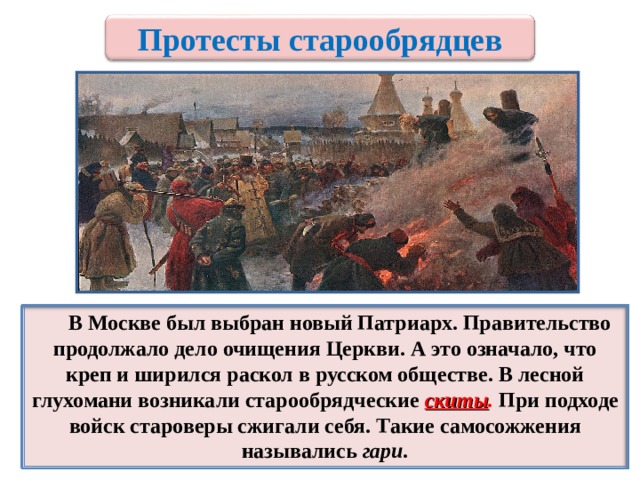 Протесты старообрядцев    В Москве был выбран новый Патриарх. Правительство продолжало дело очищения Церкви. А это означало, что креп и ширился раскол в русском обществе. В лесной глухомани возникали старообрядческие скиты . При подходе войск староверы сжигали себя. Такие самосожжения назывались гари. 