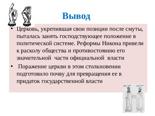 Вывод Церковь, укрепившая свои позиции после смуты, пыталась занять господствующее положение в политической системе. Реформы Никона привели к расколу общества и противостоянию его значительной части официальной власти  Поражение церкви в этом столкновении подготовило почву для превращения ее в придаток государственной власти  