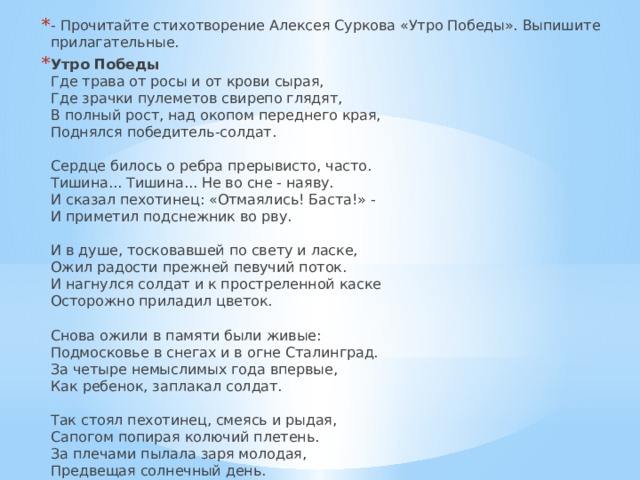 - Прочитайте стихотворение Алексея Суркова «Утро Победы». Выпишите прилагательные. Утро Победы  Где трава от росы и от крови сырая,  Где зрачки пулеметов свирепо глядят,  В полный рост, над окопом переднего края,  Поднялся победитель-солдат.   Сердце билось о ребра прерывисто, часто.  Тишина... Тишина... Не во сне - наяву.  И сказал пехотинец: «Отмаялись! Баста!» -  И приметил подснежник во рву.   И в душе, тосковавшей по свету и ласке,  Ожил радости прежней певучий поток.  И нагнулся солдат и к простреленной каске  Осторожно приладил цветок.   Снова ожили в памяти были живые:  Подмосковье в снегах и в огне Сталинград.  За четыре немыслимых года впервые,  Как ребенок, заплакал солдат.   Так стоял пехотинец, смеясь и рыдая,  Сапогом попирая колючий плетень.  За плечами пылала заря молодая,  Предвещая солнечный день.  1945г. 