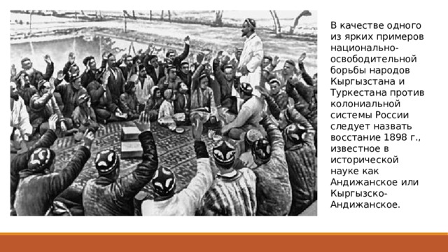 В качестве одного из ярких примеров национально-освободительной борьбы народов Кыргызстана и Туркестана против колониальной системы России следует назвать восстание 1898 г., известное в исторической науке как Андижанское или Кыргызско-Андижанское. 
