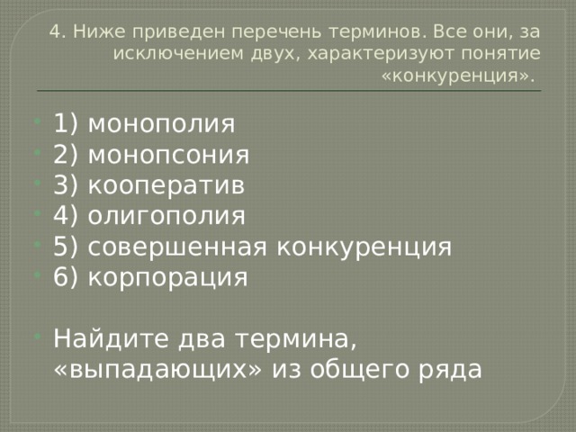 4. Ниже приведен перечень терминов. Все они, за исключением двух, характеризуют понятие «конкуренция». 1) монополия 2) монопсония 3) кооператив 4) олигополия 5) совершенная конкуренция 6) корпорация Найдите два термина, «выпадающих» из общего ряда 