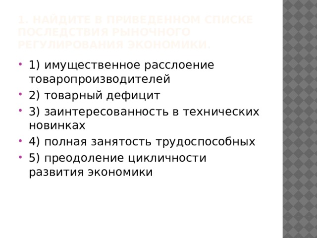 1. Найдите в приведенном списке последствия рыночного регулирования экономики. 1) имущественное расслоение товаропроизводителей 2) товарный дефицит 3) заинтересованность в технических новинках 4) полная занятость трудоспособных 5) преодоление цикличности развития экономики 