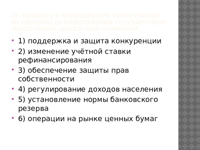 19. Найдите в приведённом ниже списке механизмы осуществления государством монетарной (денежной) политики. 1) поддержка и защита конкуренции 2) изменение учётной ставки рефинансирования 3) обеспечение защиты прав собственности 4) регулирование доходов населения 5) установление нормы банковского резерва 6) операции на рынке ценных бумаг 