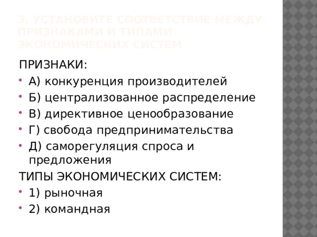 3. Установите соответствие между признаками и типами экономических систем ПРИЗНАКИ:   А) конкуренция производителей Б) централизованное распределение В) директивное ценообразование Г) свобода предпринимательства Д) саморегуляция спроса и предложения ТИПЫ ЭКОНОМИЧЕСКИХ СИСТЕМ: 1) рыночная 2) командная 