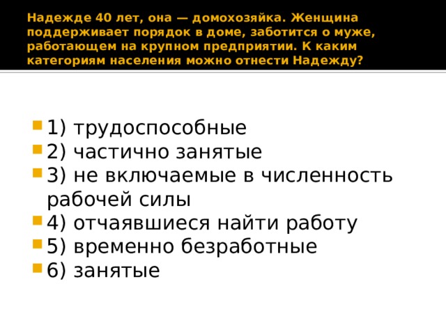 Надежде 40 лет, она — домохозяйка. Женщина поддерживает порядок в доме, заботится о муже, работающем на крупном предприятии. К каким категориям населения можно отнести Надежду? 1) трудоспособные 2) частично занятые 3) не включаемые в численность рабочей силы 4) отчаявшиеся найти работу 5) временно безработные 6) занятые 