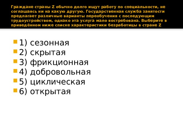 Граждане страны Z обычно долго ищут работу по специальности, не соглашаясь ни на какую другую. Государственная служба занятости предлагает различные варианты переобучения с последующим трудоустройством, однако эта услуга мало востребована. Выберите в приведённом ниже списке характеристики безработицы в стране Z 1) сезонная 2) скрытая 3) фрикционная 4) добровольная 5) циклическая 6) открытая 