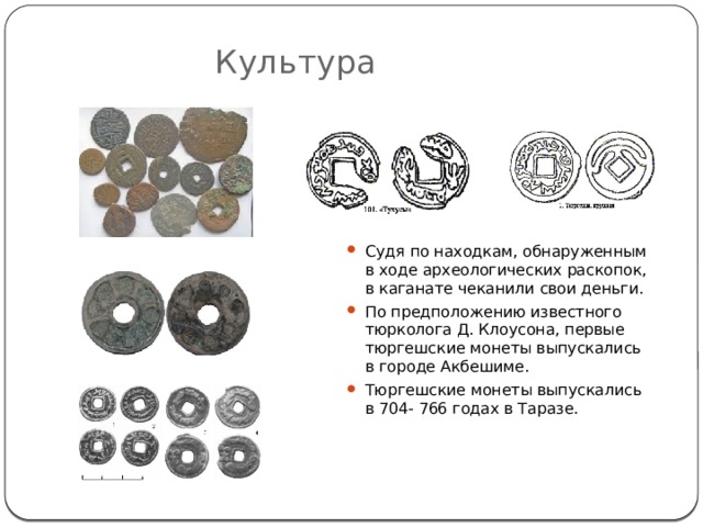 Культура Судя по находкам, обнаруженным в ходе археологических раскопок, в каганате чеканили свои деньги. По предположению известного тюрколога Д. Клоусона, первые тюргешские монеты выпускались в городе Акбешиме. Тюргешские монеты выпускались в 704- 766 годах в Таразе. 