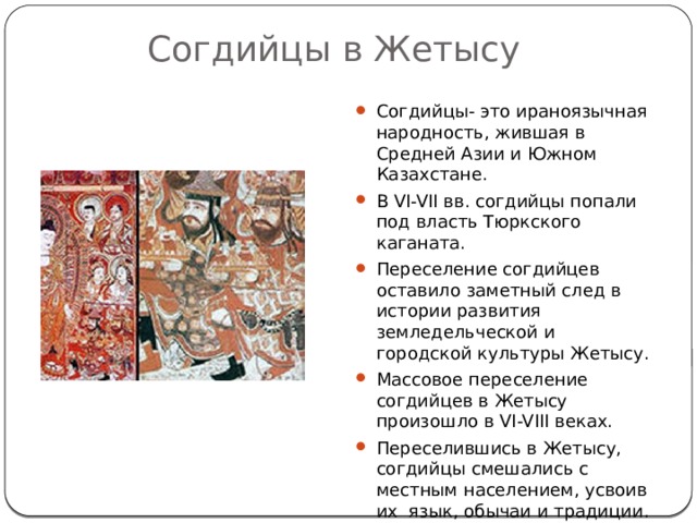 Согдийцы в Жетысу Согдийцы- это ираноязычная народность, жившая в Средней Азии и Южном Казахстане. В VI-VII вв. согдийцы попали под власть Тюркского каганата. Переселение согдийцев оставило заметный след в истории развития земледельческой и городской культуры Жетысу. Массовое переселение согдийцев в Жетысу произошло в VI-VIII веках. Переселившись в Жетысу, согдийцы смешались с местным населением, усвоив их язык, обычаи и традиции. 
