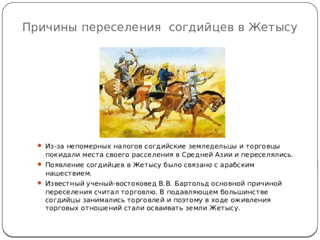 Причины переселения согдийцев в Жетысу Из-за непомерных налогов согдийские земледельцы и торговцы покидали места своего расселения в Средней Азии и переселялись. Появление согдийцев в Жетысу было связано с арабским нашествием. Известный ученый-востоковед В.В. Бартольд основной причиной переселения считал торговлю. В подавляющем большинстве согдийцы занимались торговлей и поэтому в ходе оживления торговых отношений стали осваивать земли Жетысу. 