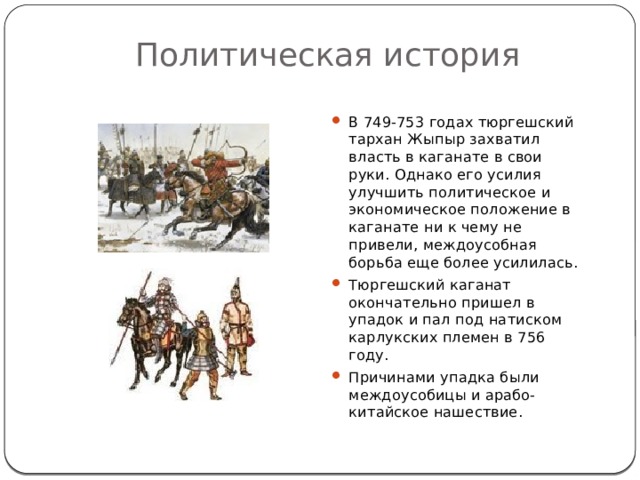 Политическая история В 749-753 годах тюргешский тархан Жыпыр захватил власть в каганате в свои руки. Однако его усилия улучшить политическое и экономическое положение в каганате ни к чему не привели, междоусобная борьба еще более усилилась. Тюргешский каганат окончательно пришел в упадок и пал под натиском карлукских племен в 756 году. Причинами упадка были междоусобицы и арабо-китайское нашествие. 