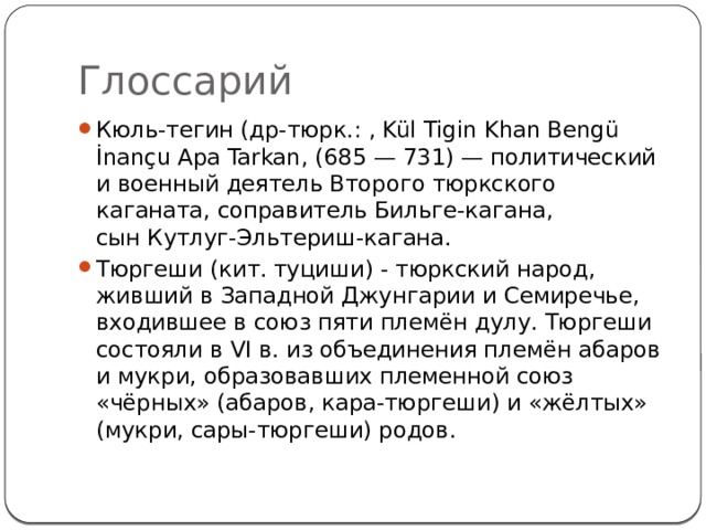 Глоссарий Кюль-тегин (др-тюрк.: , Kül Tigin Khan Bengü İnançu Apa Tarkan, (685 — 731) — политический и военный деятель Второго тюркского каганата, соправитель Бильге-кагана, сын Кутлуг-Эльтериш-кагана. Тюргеши (кит. туциши) - тюркский народ, живший в Западной Джунгарии и Семиречье, входившее в союз пяти племён дулу. Тюргеши состояли в VI в. из объединения племён абаров и мукри, образовавших племенной союз «чёрных» (абаров, кара-тюргеши) и «жёлтых» (мукри, сары-тюргеши) родов. 