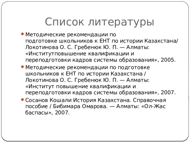 Список литературы Методические рекомендации по подготовке школьников к ЕНТ по истории Казахстана/ Локотинова О. С. Гребенюк Ю. П. — Алматы: «Институтповышение квалификации и переподготовки кадров системы образования», 2005. Методические рекомендации по подготовке школьников к ЕНТ по истории Казахстана / Локотинова О. С. Гребенюк Ю. П. — Алматы: «Институт повышение квалификации и переподготовки кадров системы образования», 2007. Сосанов Кошали История Казахстана. Справочная пособие / Бибимара Омарова. — Алматы: «Ол-Жас баспасы», 2007. 