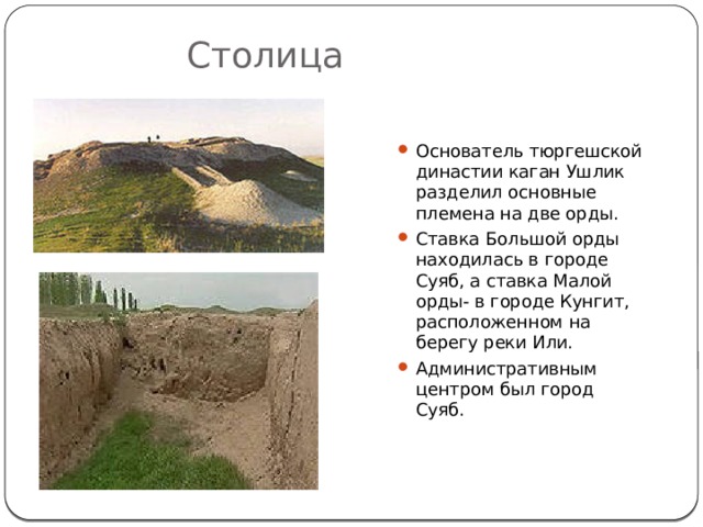 Столица Основатель тюргешской династии каган Ушлик разделил основные племена на две орды. Ставка Большой орды находилась в городе Суяб, а ставка Малой орды- в городе Кунгит, расположенном на берегу реки Или. Административным центром был город Суяб. 