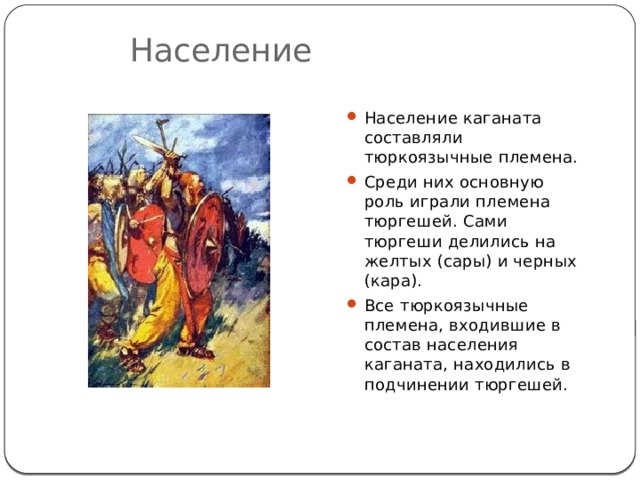 Население Население каганата составляли тюркоязычные племена. Среди них основную роль играли племена тюргешей. Сами тюргеши делились на желтых (сары) и черных (кара). Все тюркоязычные племена, входившие в состав населения каганата, находились в подчинении тюргешей. 