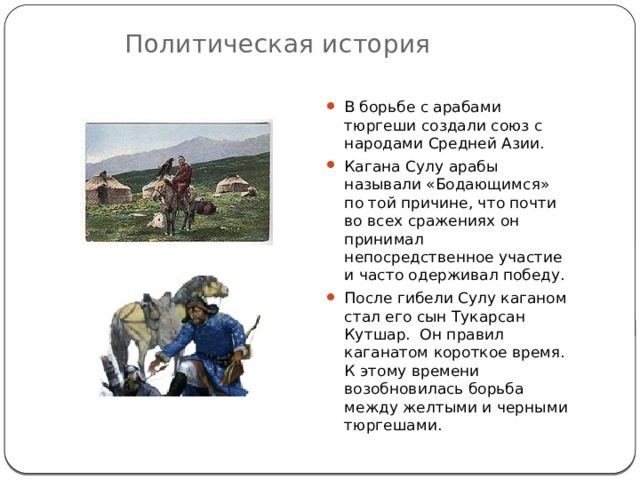 Политическая история В борьбе с арабами тюргеши создали союз с народами Средней Азии. Кагана Сулу арабы называли «Бодающимся» по той причине, что почти во всех сражениях он принимал непосредственное участие и часто одерживал победу. После гибели Сулу каганом стал его сын Тукарсан Кутшар. Он правил каганатом короткое время. К этому времени возобновилась борьба между желтыми и черными тюргешами. 