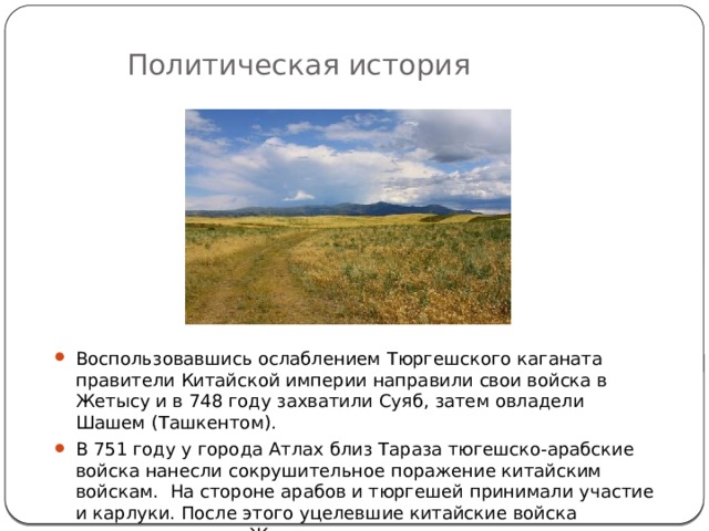 Политическая история Воспользовавшись ослаблением Тюргешского каганата правители Китайской империи направили свои войска в Жетысу и в 748 году захватили Суяб, затем овладели Шашем (Ташкентом). В 751 году у города Атлах близ Тараза тюгешско-арабские войска нанесли сокрушительное поражение китайским войскам. На стороне арабов и тюргешей принимали участие и карлуки. После этого уцелевшие китайские войска навсегда ушли из Жетысу. 