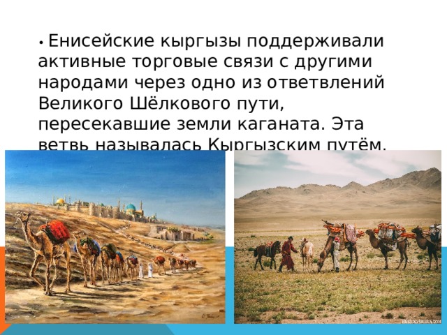 • Енисейские кыргызы поддерживали активные торговые связи с другими народами через одно из ответвлений Великого Шёлкового пути, пересекавшие земли каганата. Эта ветвь называлась Кыргызским путём. 