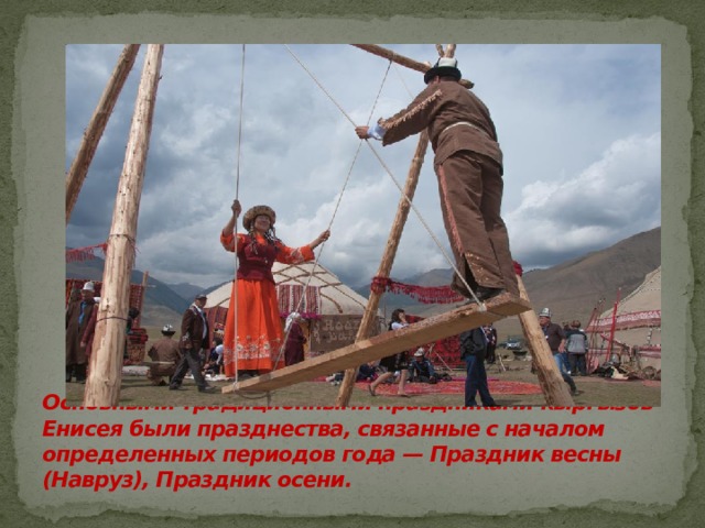 Основными традиционными праздниками кыргызов Енисея были празднества, связанные с началом определенных периодов года — Праздник весны (Навруз), Праздник осени. 